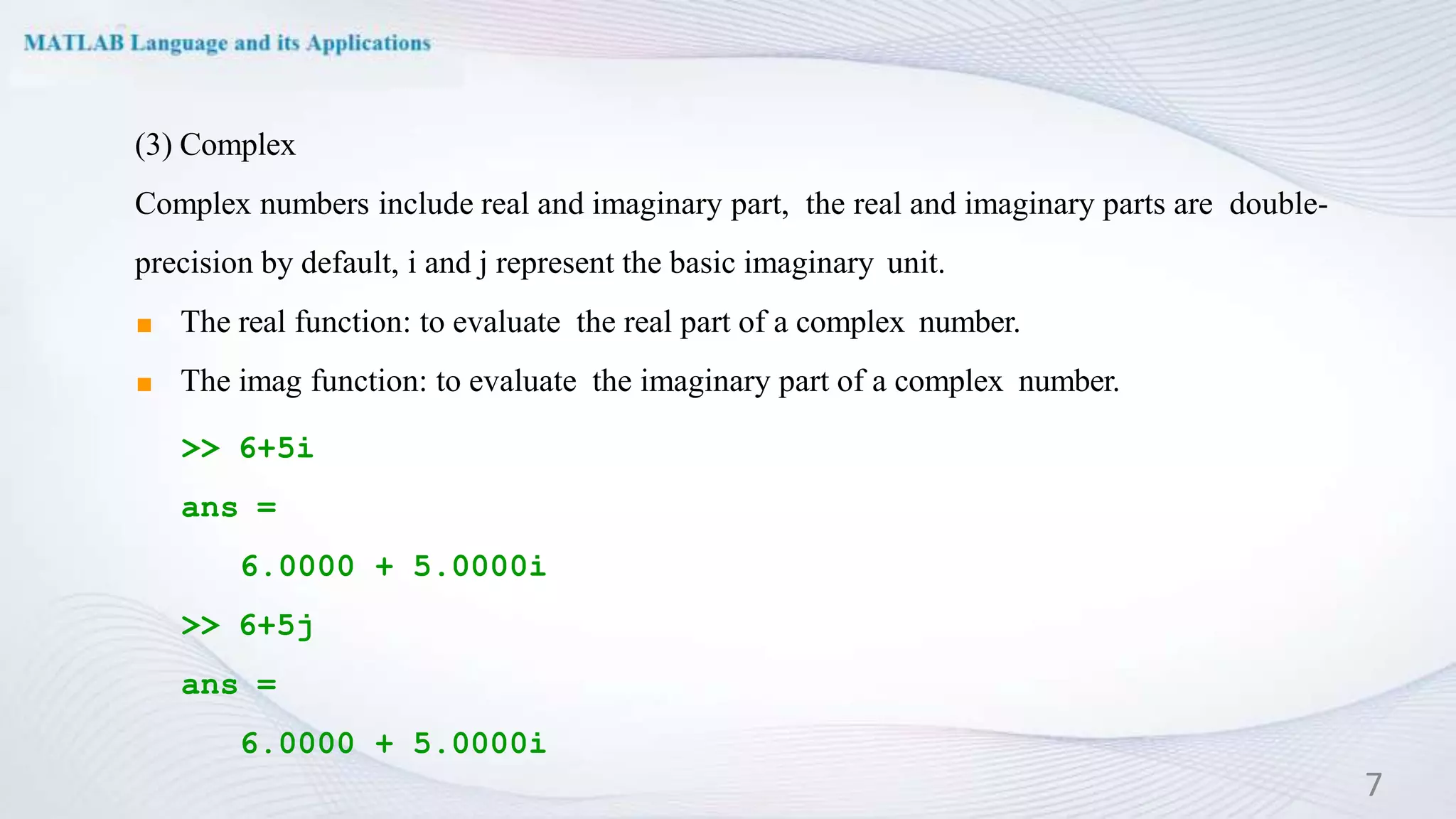 (3) Complex
Complex numbers include real and imaginary part, the real and imaginary parts are double-
precision by default, i and j represent the basic imaginary unit.
◼ The real function: to evaluate the real part of a complex number.
◼ The imag function: to evaluate the imaginary part of a complex number.
>> 6+5i
ans =
6.0000 + 5.0000i
>> 6+5j
ans =
6.0000 + 5.0000i
7
 