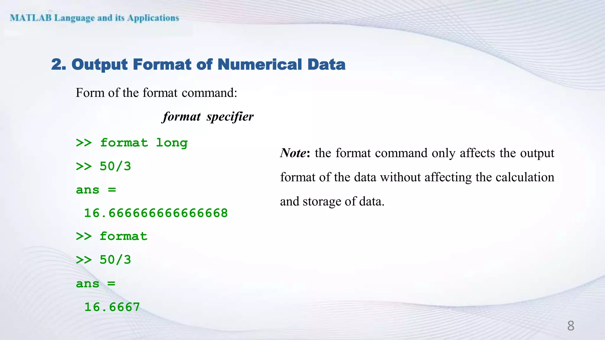 Form of the format command:
format specifier
>> format long
>> 50/3
ans =
16.666666666666668
>> format
>> 50/3
ans =
16.6667
2. Output Format of Numerical Data
Note: the format command only affects the output
format of the data without affecting the calculation
and storage of data.
8
 