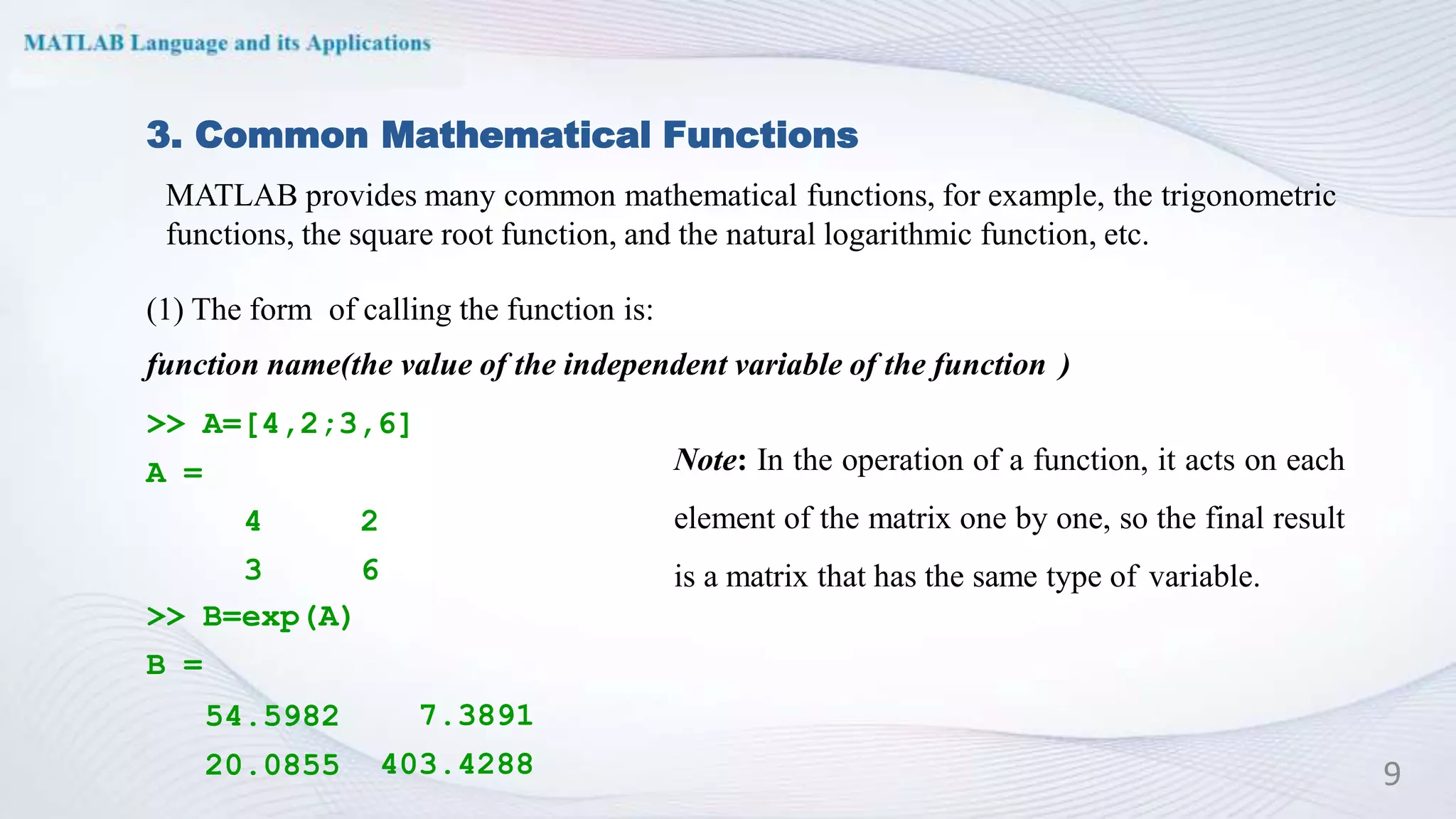 A =
2
6
4
3
>> B=exp(A)
B =
54.5982
20.0855
7.3891
403.4288
3. Common Mathematical Functions
(1) The form of calling the function is:
function name(the value of the independent variable of the function )
>> A=[4,2;3,6]
Note: In the operation of a function, it acts on each
element of the matrix one by one, so the final result
is a matrix that has the same type of variable.
9
MATLAB provides many common mathematical functions, for example, the trigonometric
functions, the square root function, and the natural logarithmic function, etc.
 