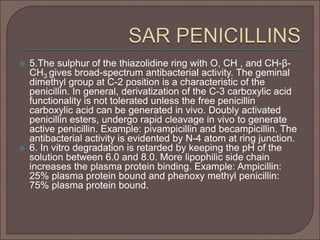  5.The sulphur of the thiazolidine ring with O, CH , and CH-β-
CH3 gives broad-spectrum antibacterial activity. The geminal
dimethyl group at C-2 position is a characteristic of the
penicillin. In general, derivatization of the C-3 carboxylic acid
functionality is not tolerated unless the free penicillin
carboxylic acid can be generated in vivo. Doubly activated
penicillin esters, undergo rapid cleavage in vivo to generate
active penicillin. Example: pivampicillin and becampicillin. The
antibacterial activity is evidented by N-4 atom at ring junction.
 6. In vitro degradation is retarded by keeping the pH of the
solution between 6.0 and 8.0. More lipophilic side chain
increases the plasma protein binding. Example: Ampicillin:
25% plasma protein bound and phenoxy methyl penicillin:
75% plasma protein bound.
 
