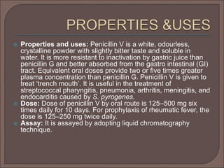  Properties and uses: Penicillin V is a white, odourless,
crystalline powder with slightly bitter taste and soluble in
water. It is more resistant to inactivation by gastric juice than
penicillin G and better absorbed from the gastro intestinal (GI)
tract. Equivalent oral doses provide two or ﬁve times greater
plasma concentration than penicillin G. Penicillin V is given to
treat ‘trench mouth’. It is useful in the treatment of
streptococcal pharyngitis, pneumonia, arthritis, meningitis, and
endocarditis caused by S. pyrogenes.
 Dose: Dose of penicillin V by oral route is 125–500 mg six
times daily for 10 days. For prophylaxis of rheumatic fever, the
dose is 125–250 mg twice daily.
 Assay: It is assayed by adopting liquid chromatography
technique.
 
