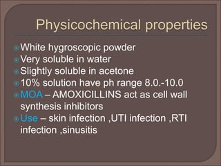 White hygroscopic powder
Very soluble in water
Slightly soluble in acetone
10% solution have ph range 8.0.-10.0
MOA – AMOXICILLINS act as cell wall
synthesis inhibitors
Use – skin infection ,UTI infection ,RTI
infection ,sinusitis
 