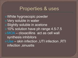 White hygroscopic powder
Very soluble in water
Slightly soluble in acetone
10% solution have ph range 4.5-7.5
MOA – cloxacillins act as cell wall
synthesis inhibitors
Use – skin infection ,UTI infection ,RTI
infection ,sinusitis
 