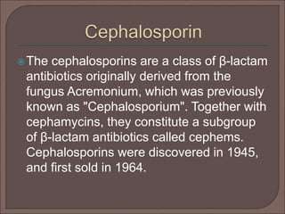 The cephalosporins are a class of β-lactam
antibiotics originally derived from the
fungus Acremonium, which was previously
known as "Cephalosporium". Together with
cephamycins, they constitute a subgroup
of β-lactam antibiotics called cephems.
Cephalosporins were discovered in 1945,
and first sold in 1964.
 