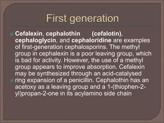  Cefalexin, cephalothin (cefalotin),
cephaloglycin, and cephaloridine are examples
of first-generation cephalosporins. The methyl
group in cephalexin is a poor leaving group, which
is bad for activity. However, the use of a methyl
group appears to improve absorption. Cefalexin
may be synthesized through an acid-catalysed
 ring expansion of a penicillin. Cephalothin has an
acetoxy as a leaving group and a 1-(thiophen-2-
yl)propan-2-one in its acylamino side chain
 