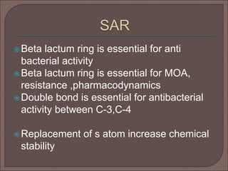 Beta lactum ring is essential for anti
bacterial activity
Beta lactum ring is essential for MOA,
resistance ,pharmacodynamics
Double bond is essential for antibacterial
activity between C-3,C-4
Replacement of s atom increase chemical
stability
 