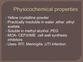 Yellow crystalline powder
Practically insoluble in water ,ether ,ethyl
acetate
Soluble in methyl alcohol ,PEG
MOA- CEFIXIME cell wall synthesis
inhibitors
Uses- RTI ,Meningitis ,UTI Infection
 