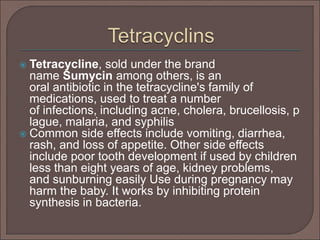  Tetracycline, sold under the brand
name Sumycin among others, is an
oral antibiotic in the tetracycline's family of
medications, used to treat a number
of infections, including acne, cholera, brucellosis, p
lague, malaria, and syphilis
 Common side effects include vomiting, diarrhea,
rash, and loss of appetite. Other side effects
include poor tooth development if used by children
less than eight years of age, kidney problems,
and sunburning easily Use during pregnancy may
harm the baby. It works by inhibiting protein
synthesis in bacteria.
 
