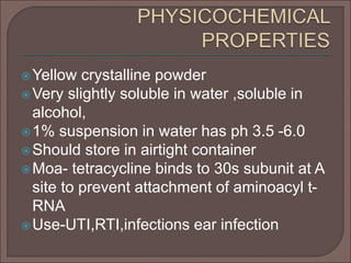 Yellow crystalline powder
Very slightly soluble in water ,soluble in
alcohol,
1% suspension in water has ph 3.5 -6.0
Should store in airtight container
Moa- tetracycline binds to 30s subunit at A
site to prevent attachment of aminoacyl t-
RNA
Use-UTI,RTI,infections ear infection
 
