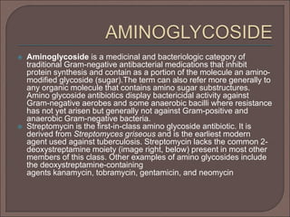  Aminoglycoside is a medicinal and bacteriologic category of
traditional Gram-negative antibacterial medications that inhibit
protein synthesis and contain as a portion of the molecule an amino-
modified glycoside (sugar).The term can also refer more generally to
any organic molecule that contains amino sugar substructures.
Amino glycoside antibiotics display bactericidal activity against
Gram-negative aerobes and some anaerobic bacilli where resistance
has not yet arisen but generally not against Gram-positive and
anaerobic Gram-negative bacteria.
 Streptomycin is the first-in-class amino glycoside antibiotic. It is
derived from Streptomyces griseous and is the earliest modern
agent used against tuberculosis. Streptomycin lacks the common 2-
deoxystreptamine moiety (image right, below) present in most other
members of this class. Other examples of amino glycosides include
the deoxystreptamine-containing
agents kanamycin, tobramycin, gentamicin, and neomycin
 