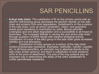  6-Acyl side chain: The substitution of R on the primary amine with an
electron withdrawing group decreases the electron density on the side
chain and protects from acid degradation. Substituent's on the α-carbon
of the side chain, such as amino (ampicillin), chloro, and guanidine
exerts good resistance to inactivation by acids. Benzyl penicillin
undergoes acid and alkali degradation and is susceptible to all known β-
lactamase. The increased latitude in varying the acyl amino side chain
through acylation of 6APA results with superior biological activity.
Substitution of α-aryl of the alkyl group in the side chain gives increased
stability and oral absorption.
 1. Substitution of bulky groups on α-carbon of the side chain
confers β-lactamase resistance. Examples: methicillin, nafcillin, oxacillin,
etc. In all these penicillins, an aromatic ring is attached directly to the
side chain amide carbonyl, and there is substitution at both positions
ortho to the point of attachment. The size of the ring systems play an
important role in determining the ability of the ortho substitutent to
confer penicillinase resistance.
 