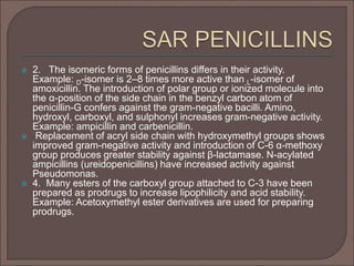  2. The isomeric forms of penicillins differs in their activity.
Example: D-isomer is 2–8 times more active than L-isomer of
amoxicillin. The introduction of polar group or ionized molecule into
the α-position of the side chain in the benzyl carbon atom of
penicillin-G confers against the gram-negative bacilli. Amino,
hydroxyl, carboxyl, and sulphonyl increases gram-negative activity.
Example: ampicillin and carbenicillin.
 Replacement of acryl side chain with hydroxymethyl groups shows
improved gram-negative activity and introduction of C-6 α-methoxy
group produces greater stability against β-lactamase. N-acylated
ampicillins (ureidopenicillins) have increased activity against
Pseudomonas.
 4. Many esters of the carboxyl group attached to C-3 have been
prepared as prodrugs to increase lipophilicity and acid stability.
Example: Acetoxymethyl ester derivatives are used for preparing
prodrugs.
 