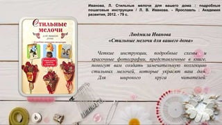 Четкие инструкции, подробные схемы и
красочные фотографии, представленные в книге,
помогут вам создать замечательную коллекцию
стильных мелочей, которые украсят ваш дом.
Для широкого круга читателей.
Людмила Иванова
«Стильные мелочи для вашего дома»
Иванова, Л. Стильные мелочи для вашего дома : подробные
пошаговые инструкции / Л. В. Иванова. - Ярославль : Академия
развития, 2012. - 79 с.
 