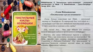 Дом, милый дом… Что еще делает его уютным
помимо красивой мебели и продуманного интерьера?
Конечно, это запах бабушкиных пирогов и маминого
борща! Что, у вас пока такие вкусные не получаются? Не
беда, просто вам нужны кухонные помощницы –
Глашенька и Ладушка-Оладушка! Они присмотрят за
пирогами, помогут «дойти» вкусной каше, не дадут
остыть заварочному чайнику…
Войнатовская, Е. Текстильные куклы-хозяюшки : пошаговый
мастер-класс от Nkale / Е. Войнатовская. - Санкт-Петербург :
Питер, 2014. - 30 с.
Елена больше известная как Nkale, – кукольный
мастер из Челябинска. Ее авторский блог www.nkale.ru –
настоящий клуб для всех любителей текстильной куклы.
А еще в каждой ее игрушке есть сердце!
Елена Войнатовская
«Текстильные куклы-хозяюшки»
 