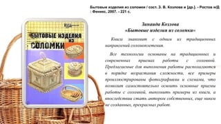 Зинаида Козлова
«Бытовые изделия из соломки»
Книга знакомит с одним из традиционных
направлений соломоплетения.
Все технологии основаны на традиционных и
современных приемах работы с соломкой.
Предлагаемые для выполнения работы располагаются
в порядке возрастания сложности, все примеры
проиллюстрированы фотографиями и схемами, что
позволит самостоятельно освоить основные приемы
работы с соломкой, выполнить примеры из книги, а
впоследствии стать автором собственных, еще никем
не созданных, прекрасных работ.
Бытовые изделия из соломки / сост. З. В. Козлова и [др.]. - Ростов н/Д
: Феникс, 2007. - 221 с.
 