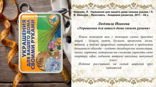 Людмила Иванова
«Украшения для вашего дома своими руками»
Книга поможет вам с помощью самых простых
вещей - бумаги, ниток, бусинок, проволоки, лески,
тканей, а также природных материалов и предметов
домашнего обихода - создать дизайнерские композиции,
панно, картины, которыми вы сможете украсить свою
квартиру, офис, кабинет, витрину магазина, школьный
класс.
Издание рассчитано на самый широкий круг
читателей
Иванова, Л. Украшения для вашего дома своими руками / Л.
В. Иванова. - Ярославль : Академия развития, 2011. - 64 с.
 