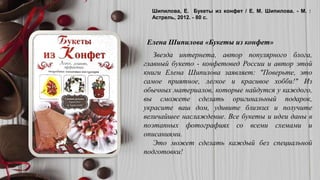 КАРЯГИНА, О. . ВЫШИВКА КРЕСТОМ : БОЛЕЕ 100 ЛУЧШИХ СХЕМ И ОРНАМЕНТОВ / О. Ф. КАРЯГИНА. - М. : РИПОЛ КЛАССИК,
2006. - 254 С
Шипилова, Е. Букеты из конфет / Е. М. Шипилова. - М. :
Астрель, 2012. - 80 с.
Звезда интернета, автор популярного блога,
главный букето - конфетовед России и автор этой
книги Елена Шипилова заявляет: "Поверьте, это
самое приятное, легкое и красивое хобби!" Из
обычных материалов, которые найдутся у каждого,
вы сможете сделать оригинальный подарок,
украсите ваш дом, удивите близких и получите
величайшее наслаждение. Все букеты и идеи даны в
поэтапных фотографиях со всеми схемами и
описаниями.
Это может сделать каждый без специальной
подготовки!
Елена Шипилова «Букеты из конфет»
 