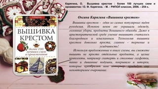 Карягина, О. Вышивка крестом : более 100 лучших схем и
орнаментов / О. Ф. Карягина. - М. : РИПОЛ классик, 2006. - 254 с.
Вышивка крестом - один из самых популярных видов
рукоделия. Испокон веков ею украшали одежду,
головные уборы, предметы домашнего обихода. Даже в
аристократической среде умение вышивать считалось
благородным и изысканным. Технология вышивки
крестом довольно проста, главное - терпение и
усидчивость!
Используя предложенные в книге схемы, вы сможете
вышить не просто отдельные предметы, а целые
комплекты, например скатерть и столовые салфетки,
панно и диванные подушки, покрывало и шторки,
которые преобразят ваш интерьер, придадут ему
неповторимое очарование.
Оксана Карягина «Вышивка крестом»
 