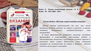 Данное издание предназначено для тех, кто хочет
научиться ручному вязанию на спицах и крючком, а также
опытным вязальщицам, совершенствующим свое
мастерство.
В книге представлены подробные описания, наглядные
фотографии и иллюстрации, облегчающие работу и
обеспечивающие точность в выполнении основных приемов и
различных видов узоров. Отдельные главы содержат
материал по изготовлению на спицах и крючком моделей
одежды, аксессуаров и сувениров.
Бойко, Е. Полная энциклопедия вязания / Е. А.
Бойко. - М. : АСТ, 2008. - 239 с.
Елена Бойко «Полная энциклопедия вязания»
 