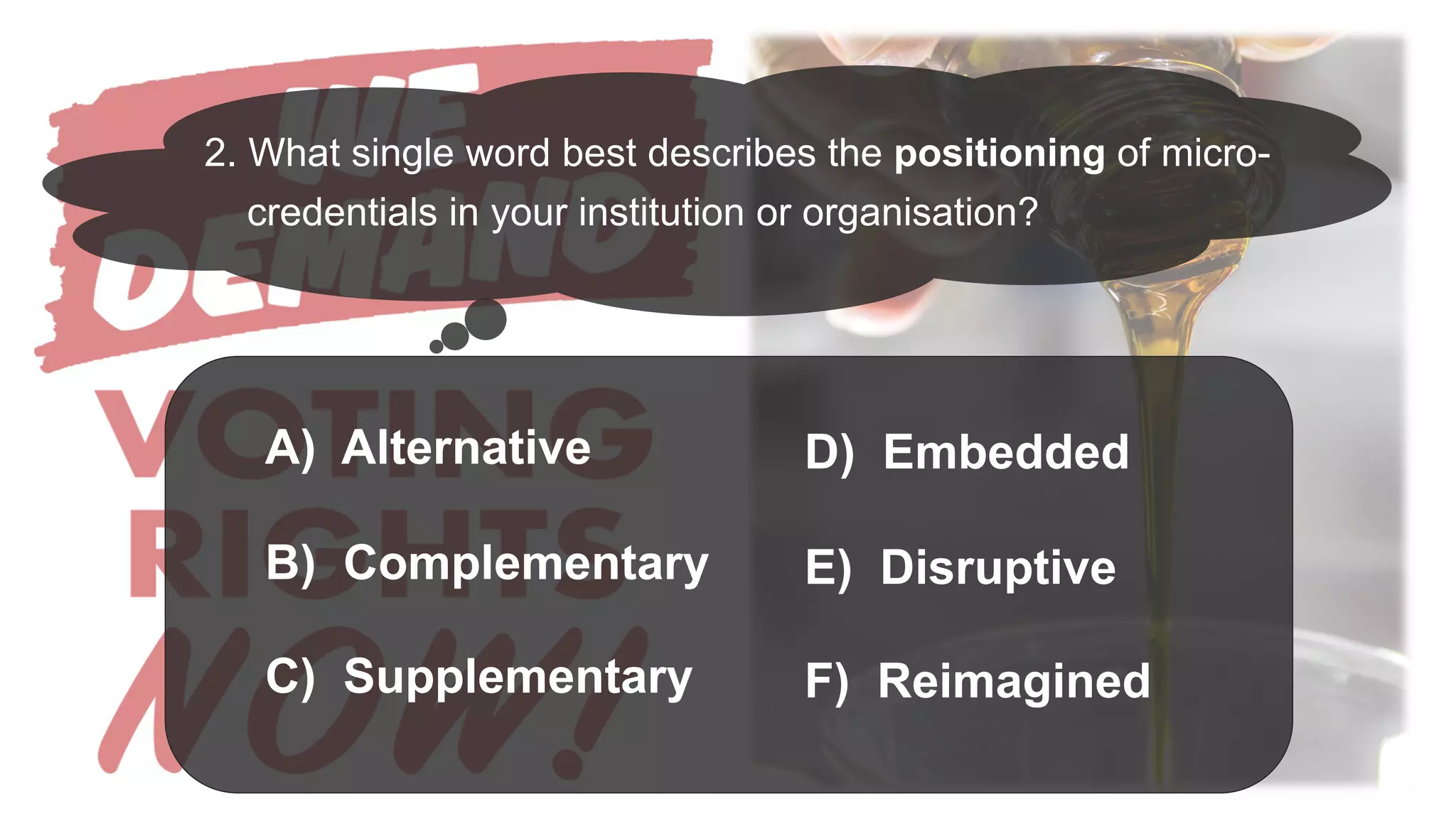 A) Alternative
B) Complementary
C) Supplementary
2. What single word best describes the positioning of micro-
credentials in your institution or organisation?
D) Embedded
E) Disruptive
F) Reimagined
 