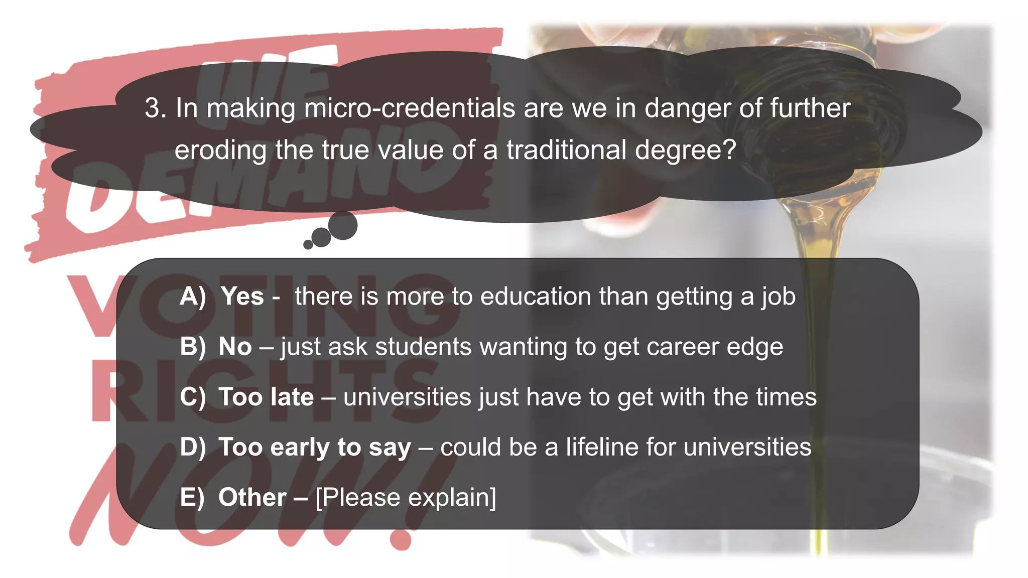 3. In making micro-credentials are we in danger of further
eroding the true value of a traditional degree?
A) Yes - there is more to education than getting a job
B) No – just ask students wanting to get career edge
C) Too late – universities just have to get with the times
D) Too early to say – could be a lifeline for universities
E) Other – [Please explain]
 