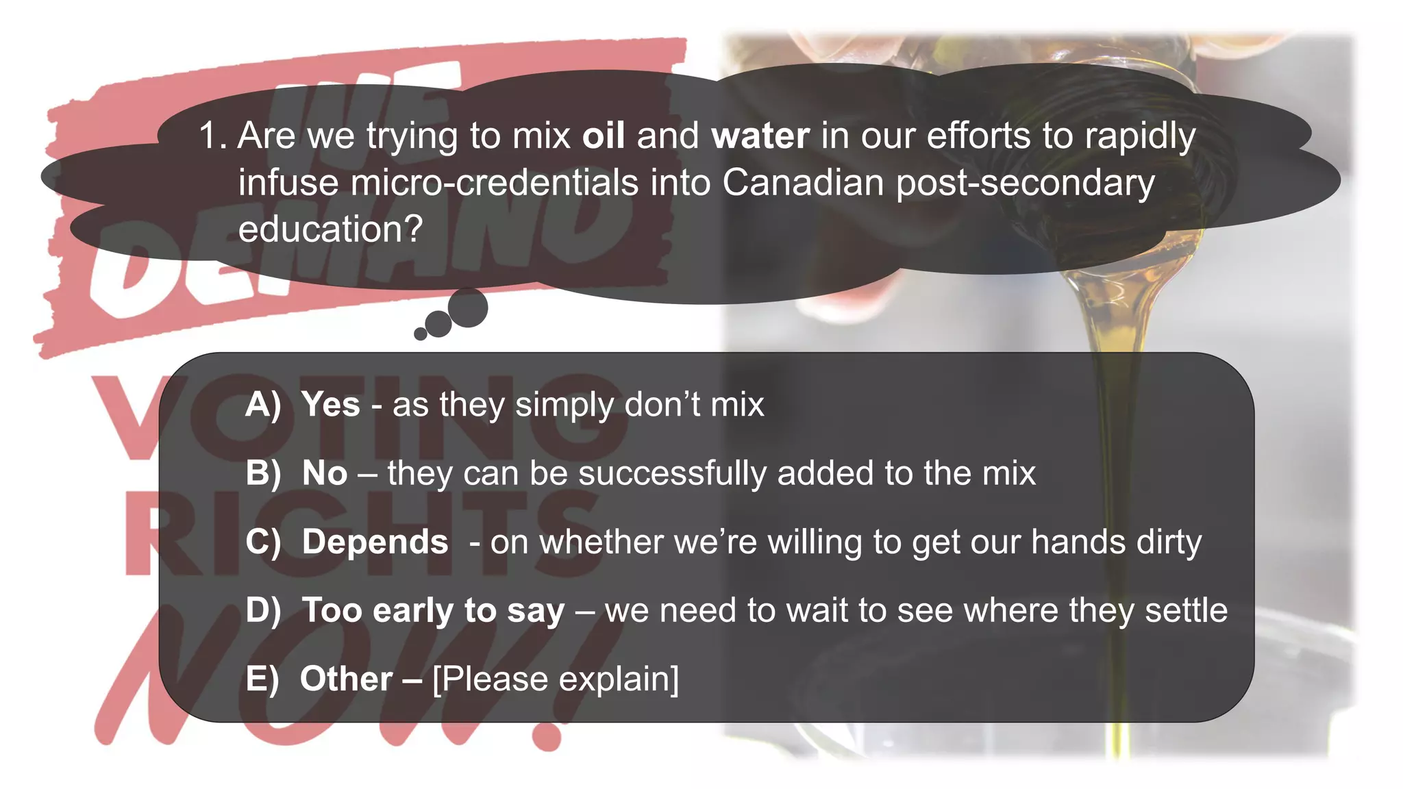 A) Yes - as they simply don’t mix
B) No – they can be successfully added to the mix
C) Depends - on whether we’re willing to get our hands dirty
D) Too early to say – we need to wait to see where they settle
E) Other – [Please explain]
1. Are we trying to mix oil and water in our efforts to rapidly
infuse micro-credentials into Canadian post-secondary
education?
 