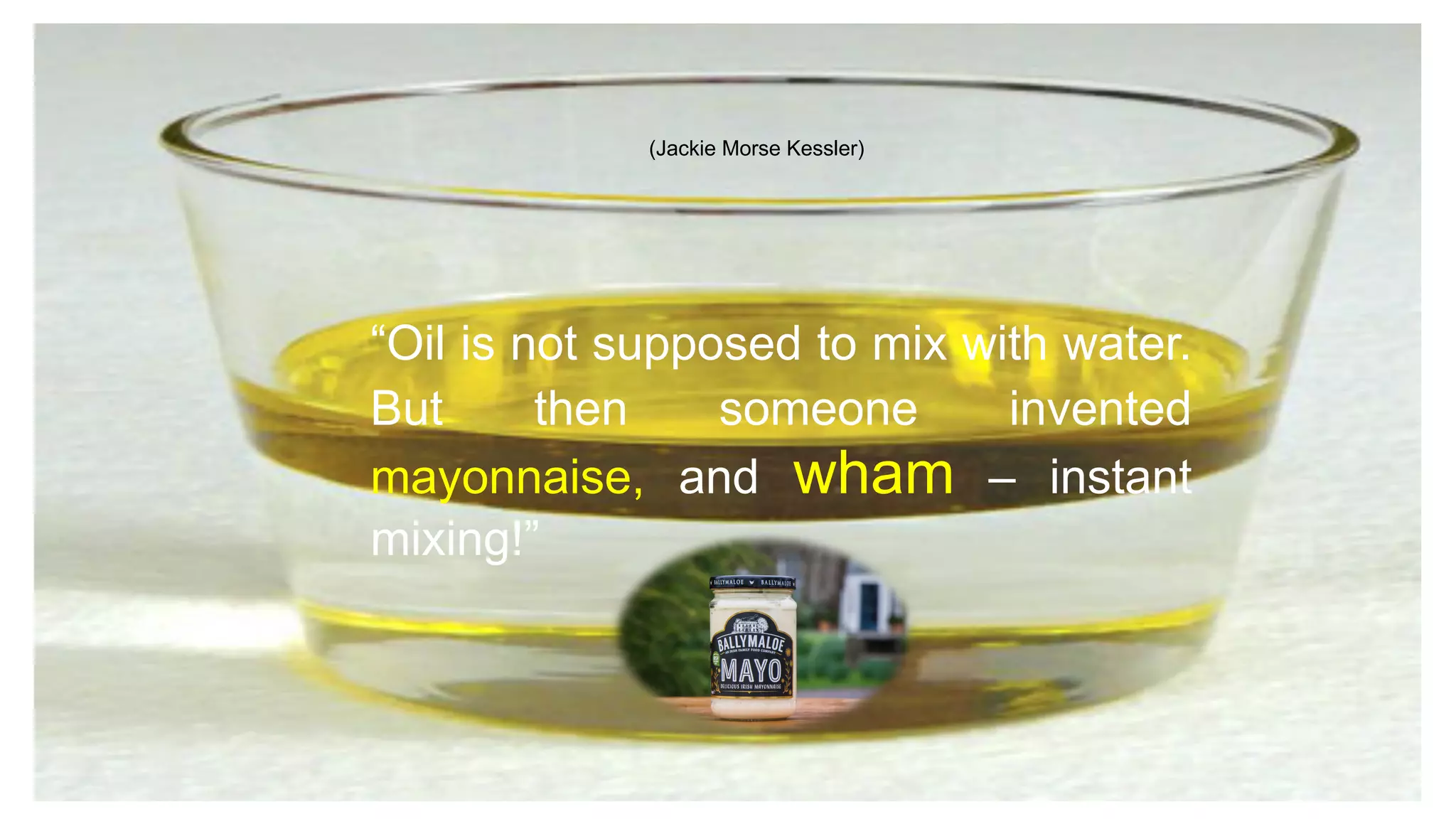 “Oil is not supposed to mix with water.
But then someone invented
mayonnaise, and wham – instant
mixing!”
(Jackie Morse Kessler)
 