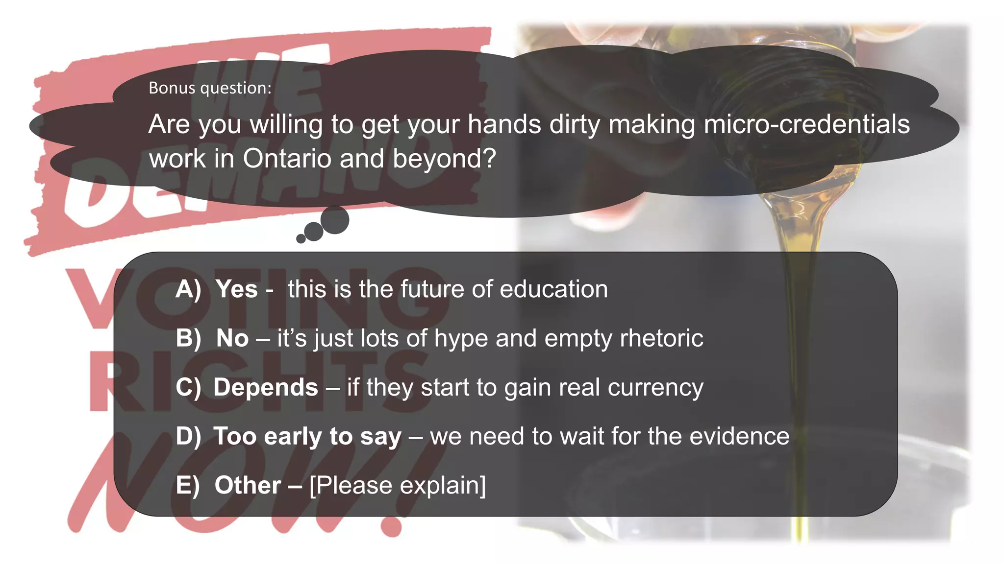Are you willing to get your hands dirty making micro-credentials
work in Ontario and beyond?
A) Yes - this is the future of education
B) No – it’s just lots of hype and empty rhetoric
C) Depends – if they start to gain real currency
D) Too early to say – we need to wait for the evidence
E) Other – [Please explain]
Bonus question:
 
