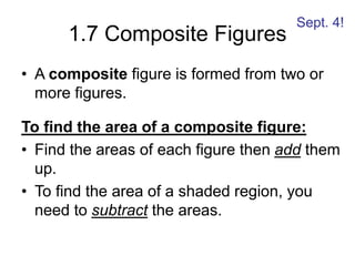 1.7 Composite Figures
• A composite figure is formed from two or
more figures.
To find the area of a composite figure:
• Find the areas of each figure then add them
up.
• To find the area of a shaded region, you
need to subtract the areas.
Sept. 4!
 