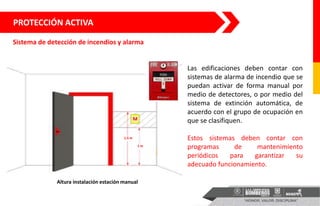 1 m
1.5 m
Altura instalación estación manual
Sistema de detección de incendios y alarma
PROTECCIÓN ACTIVA
Las edificaciones deben contar con
sistemas de alarma de incendio que se
puedan activar de forma manual por
medio de detectores, o por medio del
sistema de extinción automática, de
acuerdo con el grupo de ocupación en
que se clasifiquen.
Estos sistemas deben contar con
programas de mantenimiento
periódicos para garantizar su
adecuado funcionamiento.
 