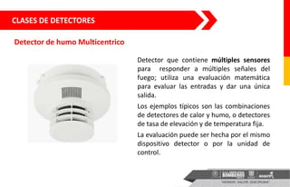 CLASES DE DETECTORES
Detector de humo Multicentrico
Detector que contiene múltiples sensores
para responder a múltiples señales del
fuego; utiliza una evaluación matemática
para evaluar las entradas y dar una única
salida.
Los ejemplos típicos son las combinaciones
de detectores de calor y humo, o detectores
de tasa de elevación y de temperatura fija.
La evaluación puede ser hecha por el mismo
dispositivo detector o por la unidad de
control.
 