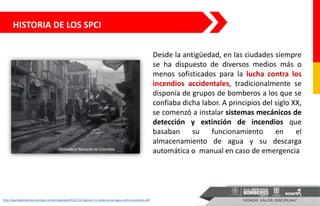 HISTORIA DE LOS SPCI
Desde la antigüedad, en las ciudades siempre
se ha dispuesto de diversos medios más o
menos sofisticados para la lucha contra los
incendios accidentales, tradicionalmente se
disponía de grupos de bomberos a los que se
confiaba dicha labor. A principios del siglo XX,
se comenzó a instalar sistemas mecánicos de
detección y extinción de incendios que
basaban su funcionamiento en el
almacenamiento de agua y su descarga
automática o manual en caso de emergencia
http://aqmlaboratorios.com/wp-content/uploads/2012/11/Capitulo-11-Sistemas-de-agua-contra-incendios.pdf
 
