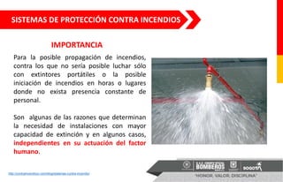 http://contraincendiocr.com/blog/sistemas-contra-incendio/
IMPORTANCIA
SISTEMAS DE PROTECCIÓN CONTRA INCENDIOS
Para la posible propagación de incendios,
contra los que no sería posible luchar sólo
con extintores portátiles o la posible
iniciación de incendios en horas o lugares
donde no exista presencia constante de
personal.
Son algunas de las razones que determinan
la necesidad de instalaciones con mayor
capacidad de extinción y en algunos casos,
independientes en su actuación del factor
humano.
 