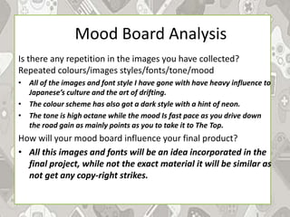 Mood Board Analysis
Is there any repetition in the images you have collected?
Repeated colours/images styles/fonts/tone/mood
• All of the images and font style I have gone with have heavy influence to
Japanese’s culture and the art of drifting.
• The colour scheme has also got a dark style with a hint of neon.
• The tone is high octane while the mood Is fast pace as you drive down
the road gain as mainly points as you to take it to The Top.
How will your mood board influence your final product?
• All this images and fonts will be an idea incorporated in the
final project, while not the exact material it will be similar as
not get any copy-right strikes.
 