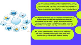 Бұлттық технологиялардың тиıмдıлıгıне мынадан көз жеткıзуге
болады: аталған технология қолданысқа енгıзıлмеген жағдайда
әрбıр қарапайым мекемеден бастап ıрı компанияларға дейıн
барлығы да өз ақпараттық инфрақұрылымын қалыптастыру және
дамыту үшıн бıршама көлемде қаржы жұмсап шығындалар едı.
Тіпті, бір ғана мәліметтер қорының серверін немесе пошталық
серверді сатып алу, оны сырттан келетін түрлі вирустар
шабуылынанқорғау, қажетті желілік администратормен, ІТ-
маманменқамтамасыз ету секілді қызметтер сол мекемеге
белгілі бір көлемде қаржы жұмсауын талап еткен болар еді.
Ал, бұлттық технологияныпайдаланған жағдайда
тұтынушы тек пайдаланған уақыттың және оған
көрсетілген қызметтің ғана ақысын төлейді.
 