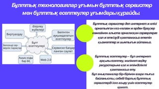 Бұлттық технологияларұғымын бұлттық сервистер
мен бұлттық есептеулер ұғымдарықұрайды.
Бұлттық сервистердепинтернетжелісі
орнатылғанкез-келгенжерден браузер
көмегімен алыста орналасқансерверлерге
қолжеткізуді қамтамасызететін
қызметтержиынтығын айтамыз.
Бұлттық есептеулер– бұл интернет
арқылыесептеу, мәліметөңдеу
ресурстарына қол ж етімділікті
қамтамасызету.
Бұл анықтамаларбір-біріменөзара тығыз
байланысты,себебі барлық бұлттық
сервистерді іске асыру үшін есептеулер
қажет.
 