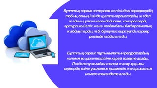 Бұлттықсервистұтынылатынресурстардың
көлемін өзқажеттiлiгiне қарай өзгертеалады.
Пайдаланушыадам төлем жасауарқылы
сервердің өзіне ұсынатынқызметінжоғарылатып
немесетөмендетеалады.
Бұлттықсервисинтернетжелісіндегі серверлердің
тобын, соның ішінде қуаттыпроцессорды, жедел
ж адыны, үлкен көлемді дискіні, контроллерді,
әртүрліжүйелік және қолданбалы бағдарламалық
ж абдықтарды, т.б. бiртұтасвиртуалдысервер
ретінде пайдаланады.
 
