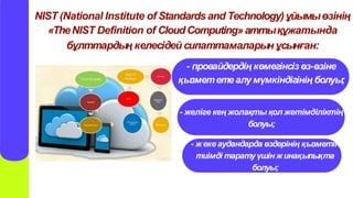 NIST (National Institute of Standards and Technology)ұйымыөзінің
«TheNIST Definition of CloudComputing»аттықұжатында
бұлттардың келесідей сипаттамаларын ұсынған:
- провайдердің көмегінсізөз-өзіне
қызмететеалу мүмкіндігінің болуы;
- желіге кең жолақты қол жетімділіктің
болуы;
- жекеаудандарда өздерінің қызметін
тиімді таратуүшін жинақылықта
болуы;
 