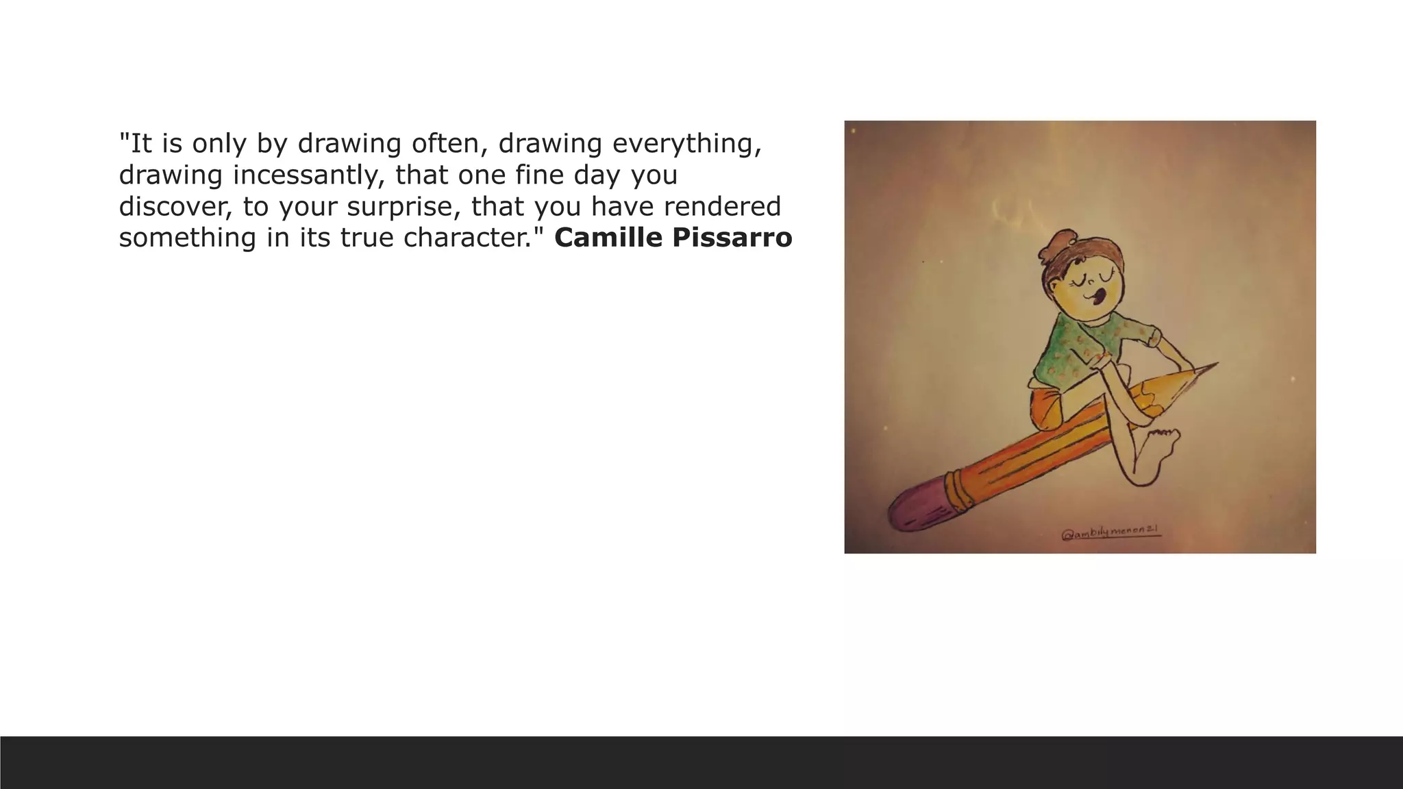 "It is only by drawing often, drawing everything,
drawing incessantly, that one fine day you
discover, to your surprise, that you have rendered
something in its true character." Camille Pissarro
