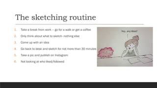 The sketching routine
1. Take a break from work – go for a walk or get a coffee
2. Only think about what to sketch- nothing else
3. Come up with an idea
4. Go back to desk and sketch for not more than 30 minutes
5. Take a pic and publish on Instagram
6. Not looking at who liked/followed
 