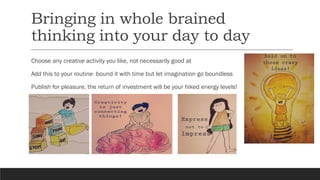 Bringing in whole brained
thinking into your day to day
Choose any creative activity you like, not necessarily good at
Add this to your routine- bound it with time but let imagination go boundless
Publish for pleasure, the return of investment will be your hiked energy levels!
 