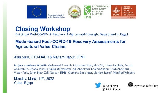 This project is funded
by the European Union
Closing Workshop
Building A Post-COVID-19 Recovery & Agricultural-Foresight Department In Egypt
Model-based Post-COVID-19 Recovery Assessments for
Agricultural Value Chains
Alaa Said, DTU-MALR & Mariam Raouf, IFPRI
Project members MoALR: Mohamed El-Kersh, Mohamed Atef, Alaa Ali, Lobna Farghaly, Zeinab
Abderabuh, Ghada Tahoun; Cairo University: Fadi Abdelradi, Khaled Abdou, Ehab Abdelaziz,
Victor Faris, Saleh Nasr, Zaki Nassar; IFPRI: Clemens Breisinger, Mariam Raouf, Manfred Wiebelt
Monday, March 14th, 2022
Cairo, Egypt
egyptssp@ifpri.org
@EUinEgypt
@IFPRI_Egypt
 