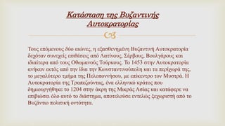 
Κατάσταση της Βυζαντινής
Αυτοκρατορίας
Τους επόμενους δύο αιώνες, η εξασθενημένη Βυζαντινή Αυτοκρατορία
δεχόταν συνεχείς επιθέσεις από Λατίνους, Σέρβους, Βουλγάρους και
ιδιαίτερα από τους Οθωμανούς Τούρκους. Το 1453 στην Αυτοκρατορία
ανήκαν εκτός από την ίδια την Κωνσταντινούπολη και τα περίχωρά της,
το μεγαλύτερο τμήμα της Πελοποννήσου, με επίκεντρο τον Μυστρά. Η
Αυτοκρατορία της Τραπεζούντας, ένα ελληνικό κράτος που
δημιουργήθηκε το 1204 στην άκρη της Μικράς Ασίας και κατάφερε να
επιβιώσει όλο αυτό το διάστημα, αποτελούσε εντελώς ξεχωριστή από το
Βυζάντιο πολιτική οντότητα.
 