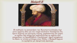 Μωάμεθ Β΄
Η επιθυμία να κατακτήσει την Κωνσταντινούπολη είχε
γίνει έμμονη ιδέα για τον νεαρό σουλτάνο: διασώζεται ότι
έμενε άυπνος για συνεχείς νύχτες, χαράσσοντας στο χαρτί
το σχέδιο της πόλης και σημειώνοντας τα σημεία που
μπορούσαν να προσβληθούν ευκολότερα. Αφού αποφάσισε
να δώσει το τελικό χτύπημα στην Πόλη, ο Μωάμεθ άρχισε
να εργάζεται με εξαιρετική προσοχή..
 