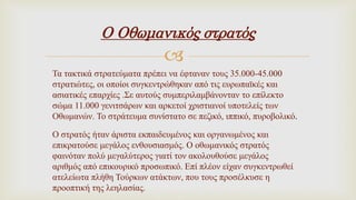
Ο Οθωμανικός στρατός
Τα τακτικά στρατεύματα πρέπει να έφταναν τους 35.000-45.000
στρατιώτες, οι οποίοι συγκεντρώθηκαν από τις ευρωπαϊκές και
ασιατικές επαρχίες .Σε αυτούς συμπεριλαμβάνονταν το επίλεκτο
σώμα 11.000 γενιτσάρων και αρκετοί χριστιανοί υποτελείς των
Οθωμανών. Το στράτευμα συνίστατο σε πεζικό, ιππικό, πυροβολικό.
Ο στρατός ήταν άριστα εκπαιδευμένος και οργανωμένος και
επικρατούσε μεγάλος ενθουσιασμός. Ο οθωμανικός στρατός
φαινόταν πολύ μεγαλύτερος γιατί τον ακολουθούσε μεγάλος
αριθμός από επικουρικό προσωπικό. Επί πλέον είχαν συγκεντρωθεί
ατελείωτα πλήθη Τούρκων ατάκτων, που τους προσέλκυσε η
προοπτική της λεηλασίας.
 