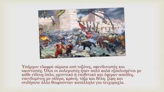 Υπήρχαν ελαφρά σώματα από τοξότες, σφενδονιστές και
ακοντιστές. Όλοι οι πολεμιστές ήταν πολύ καλά εξοπλισμένοι με
κάθε είδους όπλο, αμυντικό ή επιθετικό και έφεραν ασπίδες,
επενδυμένες με σίδερο, κράνη, τόξα και βέλη, ξίφη και
οτιδήποτε άλλο θεωρούνταν κατάλληλο για τειχομαχία.
 