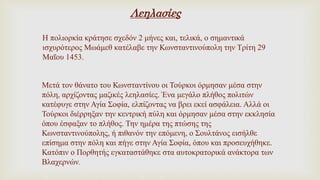 Λεηλασίες
Η πολιορκία κράτησε σχεδόν 2 μήνες και, τελικά, ο σημαντικά
ισχυρότερος Μωάμεθ κατέλαβε την Κωνσταντινούπολη την Τρίτη 29
Μαΐου 1453.
Μετά τον θάνατο του Κωνσταντίνου οι Τούρκοι όρμησαν μέσα στην
πόλη, αρχίζοντας μαζικές λεηλασίες. Ένα μεγάλο πλήθος πολιτών
κατέφυγε στην Αγία Σοφία, ελπίζοντας να βρει εκεί ασφάλεια. Αλλά οι
Τούρκοι διέρρηξαν την κεντρική πύλη και όρμησαν μέσα στην εκκλησία
όπου έσφαξαν το πλήθος. Την ημέρα της πτώσης της
Κωνσταντινούπολης, ή πιθανόν την επόμενη, ο Σουλτάνος εισήλθε
επίσημα στην πόλη και πήγε στην Αγία Σοφία, όπου και προσευχήθηκε.
Κατόπιν ο Πορθητής εγκαταστάθηκε στα αυτοκρατορικά ανάκτορα των
Βλαχερνών.
 