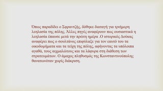 Όπως παραδίδει ο Σφραντζής, δόθηκε διαταγή για τριήμερη
λεηλασία της πόλης. Άλλες πηγές αναφέρουν πως ουσιαστικά η
λεηλασία έπαυσε μετά την πρώτη ημέρα .Ο ιστορικός Δούκας
αναφέρει πως ο σουλτάνος επιφύλαξε για τον εαυτό του τα
οικοδομήματα και τα τείχη της πόλης, αφήνοντας τα υπόλοιπα
αγαθά, τους αιχμαλώτους και τα λάφυρα στη διάθεση των
στρατευμάτων. Ο άμαχος πληθυσμός της Κωνσταντινούπολης
θανατωνόταν χωρίς διάκριση.
 