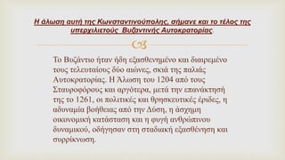 
Το Βυζάντιο ήταν ήδη εξασθενημένο και διαιρεμένο
τους τελευταίους δύο αιώνες, σκιά της παλιάς
Αυτοκρατορίας. Η Άλωση του 1204 από τους
Σταυροφόρους και αργότερα, μετά την επανάκτησή
της το 1261, οι πολιτικές και θρησκευτικές έριδες, η
αδυναμία βοήθειας από την Δύση, η άσχημη
οικονομική κατάσταση και η φυγή ανθρώπινου
δυναμικού, οδήγησαν στη σταδιακή εξασθένηση και
συρρίκνωση.
Η άλωση αυτή της Κωνσταντινούπολης, σήμανε και το τέλος της
υπερχιλιετούς Βυζαντινής Αυτοκρατορίας.
 