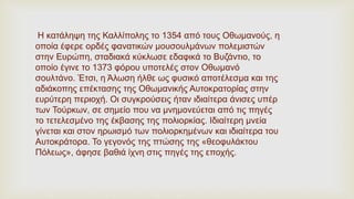 Η κατάληψη της Καλλίπολης το 1354 από τους Οθωμανούς, η
οποία έφερε ορδές φανατικών μουσουλμάνων πολεμιστών
στην Ευρώπη, σταδιακά κύκλωσε εδαφικά το Βυζάντιο, το
οποίο έγινε το 1373 φόρου υποτελές στον Οθωμανό
σουλτάνο. Έτσι, η Άλωση ήλθε ως φυσικό αποτέλεσμα και της
αδιάκοπης επέκτασης της Οθωμανικής Αυτοκρατορίας στην
ευρύτερη περιοχή. Οι συγκρούσεις ήταν ιδιαίτερα άνισες υπέρ
των Τούρκων, σε σημείο που να μνημονεύεται από τις πηγές
το τετελεσμένο της έκβασης της πολιορκίας. Ιδιαίτερη μνεία
γίνεται και στον ηρωισμό των πολιορκημένων και ιδιαίτερα του
Αυτοκράτορα. Το γεγονός της πτώσης της «θεοφυλάκτου
Πόλεως», άφησε βαθιά ίχνη στις πηγές της εποχής.
 